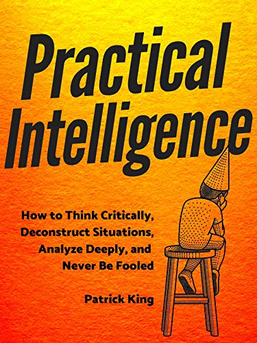 Book cover of Practical Intelligence: How to Think Critically, Deconstruct Situations, Analyze Deeply, and Never Be Fooled by Patrick King Book cover of Practical Intelligence: How to Think Critically, Deconstruct Situations, Analyze Deeply, and Never Be Fooled by Patrick King